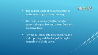 • The conical shape at both ends enables
uniform mixing and easy discharge.
• The cone is statically balanced which
protects the gear box and motor from any
excessive load.
• Powder is loaded into the cone through a
wide opening and discharged through a
butterfly or a Slide valve.
 