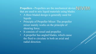 Propellers - Propellers are the mechanical device
that are used to mix liquid materials using blades.
• A three bladed design is generally used for
liquids
• Principle of Propeller Mixer: The propeller
mixer mainly works on the principle of
shearing force.
• It consists of vessel and propeller.
• A propeller has angled blades, which cause
the fluid to circulate in both an axial and
radial direction.
 