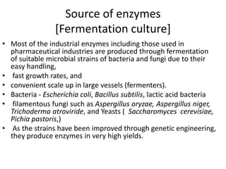 Source of enzymes
[Fermentation culture]
• Most of the industrial enzymes including those used in
pharmaceutical industries are produced through fermentation
of suitable microbial strains of bacteria and fungi due to their
easy handling,
• fast growth rates, and
• convenient scale up in large vessels (fermenters).
• Bacteria - Escherichia coli, Bacillus subtilis, lactic acid bacteria
• filamentous fungi such as Aspergillus oryzae, Aspergillus niger,
Trichoderma atroviride, and Yeasts ( Saccharomyces cerevisiae,
Pichia pastoris,)
• As the strains have been improved through genetic engineering,
they produce enzymes in very high yields.
 