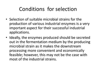 Conditions for selection
• Selection of suitable microbial strains for the
production of various industrial enzymes is a very
important aspect for their successful industrial
applications.
• Ideally, the enzymes produced should be secreted
out in the fermentation medium by the producing
microbial strain as it makes the downstream
processing more convenient and economically
feasible; however, this may not be the case with
most of the industrial strains.
 