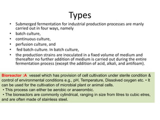 Types
• Submerged fermentation for industrial production processes are manly
carried out in four ways, namely
• batch culture,
• continuous culture,
• perfusion culture, and
• fed batch culture. In batch culture,
• the production strains are inoculated in a fixed volume of medium and
thereafter no further addition of medium is carried out during the entire
fermentation process (except the addition of acid, alkali, and antifoam).
Bioreactor :A vessel which has provision of cell cultivation under sterile condition &
control of environmental conditions e.g., pH, Temperature, Dissolved oxygen etc. • It
can be used for the cultivation of microbial plant or animal cells.
• This process can either be aerobic or anaerombic.
• The bioreactors are commonly cylindrical, ranging in size from litres to cubic etres,
and are often made of stainless steel.
 