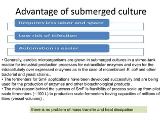Advantage of submerged culture
• Generally, aerobic microorganisms are grown in submerged cultures in a stirred-tank
reactor for industrial production processes for extracellular enzymes and even for the
intracellularly over expressed enzymes as in the case of recombinant E. coli and other
bacterial and yeast strains..
• The fermenters for SmF applications have been developed successfully and are being
used for the production of enzymes and other biotechnological products .
• The main reason behind the success of SmF is feasibility of process scale up from pilot
scale fermenters (∼100 L) to production scale fermenters having capacities of millions of
liters (vessel volumes) .
there is no problem of mass transfer and heat dissipation
 