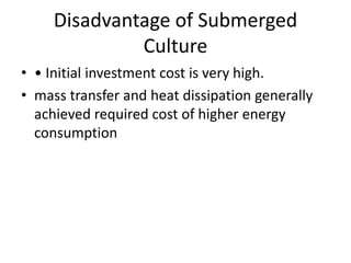 Disadvantage of Submerged
Culture
• • Initial investment cost is very high.
• mass transfer and heat dissipation generally
achieved required cost of higher energy
consumption
 