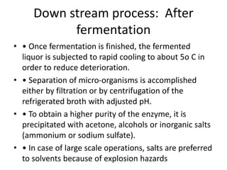 Down stream process: After
fermentation
• • Once fermentation is finished, the fermented
liquor is subjected to rapid cooling to about 5o C in
order to reduce deterioration.
• • Separation of micro-organisms is accomplished
either by filtration or by centrifugation of the
refrigerated broth with adjusted pH.
• • To obtain a higher purity of the enzyme, it is
precipitated with acetone, alcohols or inorganic salts
(ammonium or sodium sulfate).
• • In case of large scale operations, salts are preferred
to solvents because of explosion hazards
 