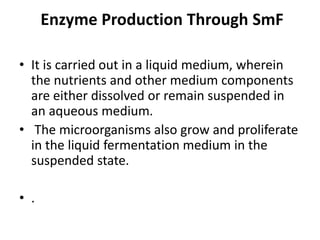 Enzyme Production Through SmF
• It is carried out in a liquid medium, wherein
the nutrients and other medium components
are either dissolved or remain suspended in
an aqueous medium.
• The microorganisms also grow and proliferate
in the liquid fermentation medium in the
suspended state.
• .
 