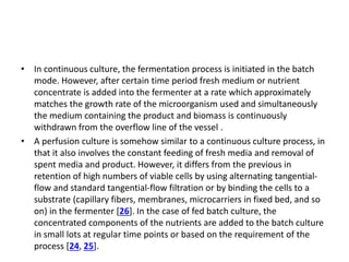 • In continuous culture, the fermentation process is initiated in the batch
mode. However, after certain time period fresh medium or nutrient
concentrate is added into the fermenter at a rate which approximately
matches the growth rate of the microorganism used and simultaneously
the medium containing the product and biomass is continuously
withdrawn from the overflow line of the vessel .
• A perfusion culture is somehow similar to a continuous culture process, in
that it also involves the constant feeding of fresh media and removal of
spent media and product. However, it differs from the previous in
retention of high numbers of viable cells by using alternating tangential-
flow and standard tangential-flow filtration or by binding the cells to a
substrate (capillary fibers, membranes, microcarriers in fixed bed, and so
on) in the fermenter [26]. In the case of fed batch culture, the
concentrated components of the nutrients are added to the batch culture
in small lots at regular time points or based on the requirement of the
process [24, 25].
 