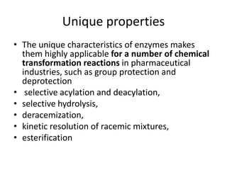 Unique properties
• The unique characteristics of enzymes makes
them highly applicable for a number of chemical
transformation reactions in pharmaceutical
industries, such as group protection and
deprotection
• selective acylation and deacylation,
• selective hydrolysis,
• deracemization,
• kinetic resolution of racemic mixtures,
• esterification
 