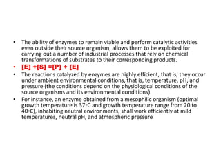 • The ability of enzymes to remain viable and perform catalytic activities
even outside their source organism, allows them to be exploited for
carrying out a number of industrial processes that rely on chemical
transformations of substrates to their corresponding products.
• [E] +[S] =[P] + [E]
• The reactions catalyzed by enzymes are highly efficient, that is, they occur
under ambient environmental conditions, that is, temperature, pH, and
pressure (the conditions depend on the physiological conditions of the
source organisms and its environmental conditions).
• For instance, an enzyme obtained from a mesophilic organism (optimal
growth temperature is 37◦C and growth temperature range from 20 to
40◦C), inhabiting neutral environments, shall work efficiently at mild
temperatures, neutral pH, and atmospheric pressure
 