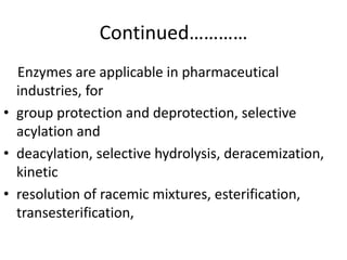 Continued…………
Enzymes are applicable in pharmaceutical
industries, for
• group protection and deprotection, selective
acylation and
• deacylation, selective hydrolysis, deracemization,
kinetic
• resolution of racemic mixtures, esterification,
transesterification,
 