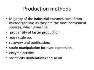 Production methods
• Majority of the industrial enzymes come from
microorganisms as they are the most convenient
sources, which gives the
• propensity of faster production,
• easy scale up,
• recovery and purification,
• strain manipulation for over-expression,
• enzyme activity,
• specificity modulations and so on
 
