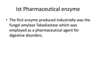 Ist Pharmaceutical enzyme
• The first enzyme produced industrially was the
fungal amylase Takadiastase which was
employed as a pharmaceutical agent for
digestive disorders.
 
