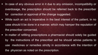  In case of any obvious error in it due to any omission, incompatibility or
overdosage, the prescription should be referred back to the prescriber
for correction or approval of the change suggested.
 While such an act is imperative in the best interest of the patient, in no
case should it be done in a manner, which may hamper the reputation of
the prescriber concerned.
 In matter of refilling prescriptions a pharmacist should solely be guided
by the instructions of the prescriber aid he should advise patients to
use medicines or remedies strictly in accordance with the intention of
the physician as noted on the prescription.
 