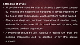 4. Handling of Drugs:
 All possible care should be taken to dispense a prescription correctly
by weighing and measuring all ingredients in correct proportions by
the help of scale and measures: visual estimations must be avoided.
 Always use drugs and medicinal preparations of standard quality
available. He should never fill his prescriptions with spurious, sub-
standard and unethical preparations.
 A Pharmacist should be very Judicious in dealing with drugs and
medicinal preparations used for addiction or any other abusive
purposes.
 