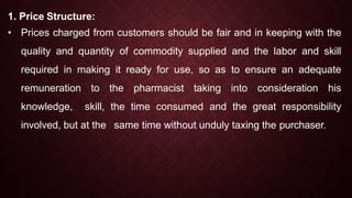 1. Price Structure:
• Prices charged from customers should be fair and in keeping with the
quality and quantity of commodity supplied and the labor and skill
required in making it ready for use, so as to ensure an adequate
remuneration to the pharmacist taking into consideration his
knowledge, skill, the time consumed and the great responsibility
involved, but at the same time without unduly taxing the purchaser.
 