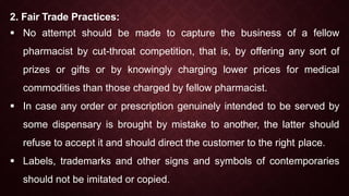 2. Fair Trade Practices:
 No attempt should be made to capture the business of a fellow
pharmacist by cut-throat competition, that is, by offering any sort of
prizes or gifts or by knowingly charging lower prices for medical
commodities than those charged by fellow pharmacist.
 In case any order or prescription genuinely intended to be served by
some dispensary is brought by mistake to another, the latter should
refuse to accept it and should direct the customer to the right place.
 Labels, trademarks and other signs and symbols of contemporaries
should not be imitated or copied.
 