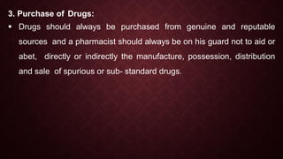 3. Purchase of Drugs:
 Drugs should always be purchased from genuine and reputable
sources and a pharmacist should always be on his guard not to aid or
abet, directly or indirectly the manufacture, possession, distribution
and sale of spurious or sub- standard drugs.
 