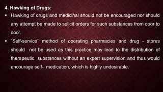 4. Hawking of Drugs:
 Hawking of drugs and medicinal should not be encouraged nor should
any attempt be made to solicit orders for such substances from door to
door.
 `Self-service` method of operating pharmacies and drug - stores
should not be used as this practice may lead to the distribution of
therapeutic substances without an expert supervision and thus would
encourage self- medication, which is highly undesirable.
 