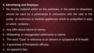 5. Advertising and Displays:
 No display material either on the premises, in the press or elsewhere
should be used by a pharmacist in connection with the sale to the
public of medicines or medical appliances which is undignified in style
or which contains:-
a. Any offer about refund of money.
b. Misleading, or exaggerated statements or claims.
c. The word "Cure" in reference to an ailment or symptoms of ill-health.
d. A guarantee of therapeutic efficacy.
e. An appeal to fear,
 