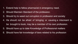 1. Extend help to fellow pharmacist in emergency need.
2. Should Maintain Standard of the profession.
3. Should try to weed out corruption in profession and society
4. He should not be afraid of bringing or causing a miscreant to
be brought to book, may be a member of his own profession.
5. Should have up to date Knowledge of Professional matters
6. Should have fair knowledge of laws related to his profession
 