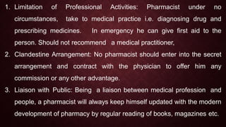 1. Limitation of Professional Activities: Pharmacist under no
circumstances, take to medical practice i.e. diagnosing drug and
prescribing medicines. In emergency he can give first aid to the
person. Should not recommend a medical practitioner,
2. Clandestine Arrangement: No pharmacist should enter into the secret
arrangement and contract with the physician to offer him any
commission or any other advantage.
3. Liaison with Public: Being a liaison between medical profession and
people, a pharmacist will always keep himself updated with the modern
development of pharmacy by regular reading of books, magazines etc.
 