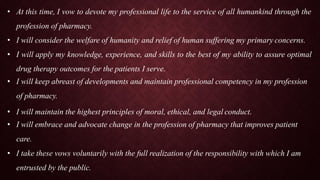 • At this time, I vow to devote my professional life to the service of all humankind through the
profession of pharmacy.
• I will consider the welfare of humanity and relief of human suffering my primary concerns.
• I will apply my knowledge, experience, and skills to the best of my ability to assure optimal
drug therapy outcomes for the patients I serve.
• I will keep abreast of developments and maintain professional competency in my profession
of pharmacy.
• I will maintain the highest principles of moral, ethical, and legal conduct.
• I will embrace and advocate change in the profession of pharmacy that improves patient
care.
• I take these vows voluntarily with the full realization of the responsibility with which I am
entrusted by the public.
 