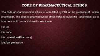 CODE OF PHARMACEUTICAL ETHICS
The code of pharmaceutical ethics is formulated by PCI for the guidance of Indian
pharmacist. The code of pharmaceutical ethics helps to guide the pharmacist as to
how he should conduct himself in relation to:
His job
His trade
His profession (Pharmacy)
Medical profession
 