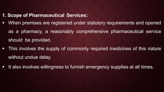 1. Scope of Pharmaceutical Services:
 When premises are registered under statutory requirements and opened
as a pharmacy, a reasonably comprehensive pharmaceutical service
should be provided.
 This involves the supply of commonly required medicines of this nature
without undue delay.
 It also involves willingness to furnish emergency supplies at all times.
 