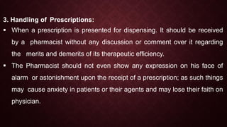 3. Handling of Prescriptions:
 When a prescription is presented for dispensing. It should be received
by a pharmacist without any discussion or comment over it regarding
the merits and demerits of its therapeutic efficiency.
 The Pharmacist should not even show any expression on his face of
alarm or astonishment upon the receipt of a prescription; as such things
may cause anxiety in patients or their agents and may lose their faith on
physician.
 