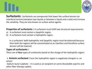 Surfactants : Surfactants are compounds that lower the surface tension (or
interfacial tension) between two liquids or between a liquid and a solid and increase
the solubility. They are also known as surface active agents.
Properties of surfactants : A surfactant must fulfill two structural requirements:
a) A surfactant must contain a lipophilic region.
b) A surfactant must contain a hydrophilic region.
In a surfactant both hydrophilic and lipophilic region must be balanced because
then both the regions will be concentrated at an interface and therefore surface
tension will be lowered.
Types of surfactants :
There are of four types of surfactants based on the charge of the hydrophilic region :
1. Anionic surfactant ( here the hydrophilic region is negatively charged i.e. an
anion)
Sodium lauryl sulphate - It is used as an excipient on some dissolvable aspirins and
other fiber therapy caplets.
 