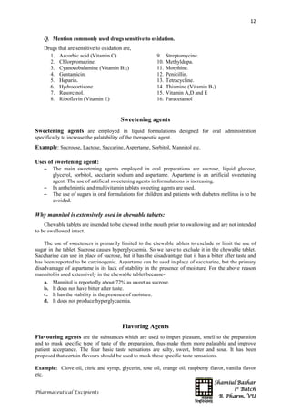 Shamiul Bashar
1st
Batch
B. Pharm, VU
12
Pharmaceutical Excipients
Q. Mention commonly used drugs sensitive to oxidation.
Drugs that are sensitive to oxidation are,
1. Ascorbic acid (Vitamin C)
2. Chlorpromazine.
3. Cyanocobalamine (Vitamin B12)
4. Gentamicin.
5. Heparin.
6. Hydrocortisone.
7. Resorcinol.
8. Riboflavin (Vitamin E)
9. Streptomycine.
10. Methyldopa.
11. Morphine.
12. Penicillin.
13. Tetracycline.
14. Thiamine (Vitamin B1)
15. Vitamin A,D and E
16. Paracetamol
Sweetening agents
Sweetening agents are employed in liquid formulations designed for oral administration
specifically to increase the palatability of the therapeutic agent.
Example: Sucrouse, Lactose, Saccarine, Aspertame, Sorbitol, Mannitol etc.
Uses of sweetening agent:
 The main sweetening agents employed in oral preparations are sucrose, liquid glucose,
glycerol, sorbitol, saccharin sodium and aspartame. Aspartame is an artificial sweetening
agent. The use of artificial sweetening agents in formulations is increasing.
 In anthelmintic and multivitamin tablets sweeting agents are used.
 The use of sugars in oral formulations for children and patients with diabetes mellitus is to be
avoided.
Why mannitol is extensively used in chewable tablets:
Chewable tablets are intended to be chewed in the mouth prior to swallowing and are not intended
to be swallowed intact.
The use of sweeteners is primarily limited to the chewable tablets to exclude or limit the use of
sugar in the tablet. Sucrose causes hyperglycaemia. So we have to exclude it in the chewable tablet.
Saccharine can use in place of sucrose, but it has the disadvantage that it has a bitter after taste and
has been reported to be carcinogenic. Aspartame can be used in place of saccharine, but the primary
disadvantage of aspartame is its lack of stability in the presence of moisture. For the above reason
mannitol is used extensively in the chewable tablet because-
a. Mannitol is reportedly about 72% as sweet as sucrose.
b. It does not have bitter after taste.
c. It has the stability in the presence of moisture.
d. It does not produce hyperglycaemia.
Flavoring Agents
Flavouring agents are the substances which are used to impart pleasant, smell to the preparation
and to mask specific type of taste of the preparation, thus make them more palatable and improve
patient acceptance. The four basic taste sensations are salty, sweet, bitter and sour. It has been
proposed that certain flavours should be used to mask these specific taste sensations.
Example: Clove oil, citric and syrup, glycerin, rose oil, orange oil, raspberry flavor, vanilla flavor
etc.
 