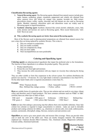 Shamiul Bashar
1st
Batch
B. Pharm, VU
13
Pharmaceutical Excipients
Classification flavouring agents:
1. Natural flavouring agent: The flavouring agents obtained from natural sources include pine-
apple, banana, cardamom, ginger, cinnamom, peppermint and volatile oils obtained from
anise, caraway clove, dill, lemon oil, orange, rose, jasmine, lavender etc. Malt extract.
glycyrrhizin extract, coffee, vanilla, chocolate and tolu balsam are also used as flavouring
agents. Menthol, mannitol, chloroform spirit and chloroform water are widely used as
flavouring agents in liquid formulations.
2. Synthetic colouring agent: Synthetic chemical like certain alcohol, aldehydes, esters, fatly
acids, ketones and lactones are used as flavouring agents. More recent butterscotch, ‘tutti-
frutti’ flavor are used.
Q. Why synthetic flavouring agents are better than natural flavouring agents.
Most of the flavours used in pharmaceutical preparations are obtained from natural sources but
now a days they are being replaced by synthetic flavours. This is due to,
1. They are constant in composition.
2. They are readily available.
3. They are comparatively cheap.
4. They are more stable.
5. Their incompatibilities are more predictable.
Coloring and Opacifying Agent
Coloring agents are pharmaceutical ingredients that impart the preferred color to the formulation.
The function of these ingredients is to enhance the product quality. They provide-
1. Product identification.
2. Protect the core from light and moisture.
3. They increase the solid concentration with any impact on viscosity thus reducing the drying
time.
They are either soluble or form fine suspension in the solvent system. For uniform distribution the
particle size must be < 10 microns. If a very light shade is desired a concentration is less than 0.01%.
On the other hand if dark color is required concentration is more than 2%.
Example:
White: Titanium dioxide
Blue : Brilliant blue ,Indigo carmine
Red : Amaranth Carmine
Yellow: saffron
Green
Brown: caramel
Dyes are soluble forms of a particular color. They go into solution and can result in very deep, vibrant
colors and therefore used in liquid products. The most common colorants used are FD&C or D&C
certified, these are either dyes or lakes of dyes.
FDC red-2 Amaranth
FDC green -3 Green
FDC green -4 Erithrosine
FDC yellow-5&6 Tartrasine
FDC blue-1 Brilliant blue
FDC blue-2 Indigo
Lakes are dyes that undergo a processing step that adheres them onto insoluble substrates. Since lake
contain less colorant so required in larger concentration in solution. Lakes are used in chewable
products and coating solutions for tablets. e.g., aluminum or calcium salts, iron oxide, anthrocyanins,
caramel, carotenoids, chlorophyll, indigo, flavones, turmeric acid and carminic acid.
Opacifiers are used to give more pastel color and increase film coverage. These can provide white
coat or mask the color of the tablet core. These are mostly inorganic material. The substances
employed are- Titanium dioxide (Most Common), Talc, Aluminum silicate, Magnesium carbonate,
Calcium sulfate, Aluminum hydroxide
 