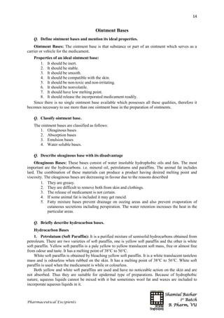Shamiul Bashar
1st
Batch
B. Pharm, VU
14
Pharmaceutical Excipients
Ointment Bases
Q. Define ointment bases and mention its ideal properties.
Ointment Bases: The ointment base is that substance or part of an ointment which serves as a
carrier or vehicle for the medicament.
Properties of an ideal ointment base:
1. It should be inert.
2. It should be stable.
3. It should be smooth.
4. It should be compatible with the skin.
5. It should be non-toxic and non-irritating.
6. It should be nonvolatile.
7. It should have low melting point.
8. It should release the incorporated medicament readily.
Since there is no single ointment base available which possesses all these qualities, therefore it
becomes necessary to use more than one ointment base in the preparation of ointments.
Q. Classify ointment base.
The ointment bases are classified as follows:
1. Oleaginous bases
2. Absorption bases
3. Emulsion bases
4. Water soluble bases.
Q. Describe oleaginous base with its disadvantage
Oleaginous Bases: These bases consist of water insoluble hydrophobic oils and fats. The most
important are the hydrocarbons. i.e. mineral oil, petrolatums and paraffins. The animal fat includes
lard. The combination of these materials can produce a product having desired melting point and
viscosity. The oleaginous bases are decreasing in favour due to the reasons described
1. They are greasy.
2. They are difficult to remove both from skin and clothings.
3. The release of medicament is not certain.
4. If some animal fat is included it may get rancid.
5. Fatty mixture bases prevent drainage on oozing areas and also prevent evaporation of
cutaneous secretions including perspiration. The water retention increases the heat in the
particular areas.
Q. Briefly describe hydrocarbon bases.
Hydrocarbon Bases
1. Petrolatum (Soft Paraffin): It is a purified mixture of semisolid hydrocarbons obtained from
petroleum. There are two varieties of soft paraffin, one is yellow soft paraffin and the other is white
soft paraffin. Yellow soft paraffin is a pale yellow to yellow translucent soft mass, free or almost free
from odour and taste. It has a melting point of 38°C to 56°C.
White soft paraffin is obtained by bleaching yellow soft paraffin. It is a white translucent tasteless
mass and is odourless when rubbed on the skin. It has a melting point of 38°C to 56°C. White soft
paraffin is used when the medicament is while or colourless.
Both yellow and white soft paraffins are used and have no noticeable action on the skin and are
not absorbed. Thus they are suitable for epidermal type of preparations. Because of hydrophobic
nature, aqueous liquids cannot be mixed with it but sometimes wool fat and waxes are included to
incorporate aqueous liquids in it.
 
