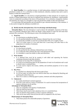 Shamiul Bashar
1st
Batch
B. Pharm, VU
15
Pharmaceutical Excipients
2. Hard Paraffin: It is a purified mixture of solid hydrocarbons obtained by distillation from
petroleum or shale oil. It is a colourless or white translucent, odourless, tasteless mass and is used to
harden or stiffen the ointment bases.
3. Liquid Paraffin: It is also known as liquid petrolatum or white mineral oil. It consists of a
mixture of liquid hydrocarbons and may be obtained from petroleum by distillation. Liquid paraffin
varies in composition according to the source of the petroleum. It is a colourless, transparent, tasteless
and odourless oily liquid. It is insoluble in water and alcohol but soluble in ether and chloroform.
It is used along with hard paraffin and soft paraffin to get a desired consistency of the ointment. It
is also used to levigate the substances insoluble in it.
Q. Briefly describe absorption base. Give its advantage and disadvantage.
Absorption Bases: The term absorption is used to denote the hydrophilic characters of the base.
These are generally anhydrous bases which can absorb a large amount of water but still retain their
ointment like consistency. The following are some of the absorption bases used.
1. Wool Fat:
a. It is also known as anhydrous lanolin.
b. It is the purified anhydrous fat like substance obtained from the wool of sheep.
c. It is practically insoluble in water but can absorb about 50% of its weight of water.
d. Due to its sticky nature it is not used alone but is used along with other bases in the
preparation of a number of ointments.
2. Hydrous Wool Fat:
a. It is also known as lanolin.
b. It is the purified fat like substance obtained from wool of sheep.
c. It is a yellowish white ointment like mass with characteristic odour.
d. It is insoluble in water but soluble in ether and chloroform.
3. Wool Alcohol:
a. It is obtained from wool fat by treating it with alkali and separating the fraction
containing cholesterol and other alcohols.
b. It contains not less than 30% of cholesterol.
c. It is used as an emulsifying agent for the preparation of water in oil emulsions and is used
to absorb water in ointment bases.
d. It is also used to improve the texture, stability and emollient properties of oil in water
emulsions.
4. Bees Wax:
a. It is purified wax obtained from the honeycomb of bees.
b. It is of two types: (a) yellow bees wax and (b) white bees wax obtained by bleaching and
purifying the yellow bees wax.
c. Bees wax is used as a stiffening agent in pastes, ointments and other preparations.
5. Cholesterol:
a. It is widely distributed in animal organisms.
b. Wool fat is also used as a source of cholesterol. It is used to increase the incorporation of
aqueous substances in oils and fats.
Advantages of Absorption Bases
1. They are compatible with majority of medicaments.
2. They are relatively heat stable.
3. These bases may be used in their anhydrous form or in emulsified form.
4. They can absorb a large quantity of water or aqueous substances.
5. They can be more easily removed from the skin in compared to the oily bases.
Disadvantages of Absorption Bases
1. These bases possess the undesirable property of greasiness.
 