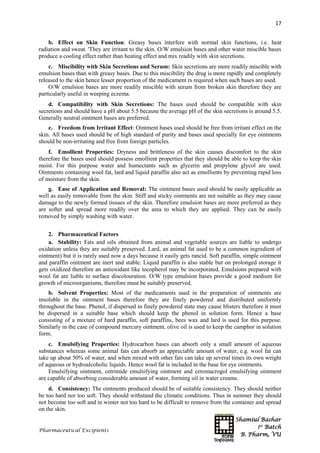 Shamiul Bashar
1st
Batch
B. Pharm, VU
17
Pharmaceutical Excipients
b. Effect on Skin Function: Greasy bases interfere with normal skin functions, i.e. heat
radiation and sweat. 'They are irritant to the skin. O/W emulsion bases and other water miscible bases
produce a cooling effect rather than heating effect and mix readily with skin secretions.
c. Miscibility with Skin Secretions and Serum: Skin secretions are more readily miscible with
emulsion bases than with greasy bases. Due to this miscibility the drug is more rapidly and completely
released to the skin hence lesser proportion of the medicament rs required when such bases are used.
O/W emulsion bases are more readily miscible with serum from broken skin therefore they are
particularly useful in weeping eczema.
d. Compatibility with Skin Secretions: The bases used should be compatible with skin
secretions and should have a pH about 5.5 because the average pH of the skin secretions is around 5.5.
Generally neutral ointment bases are preferred.
e. Freedom from Irritant Effect: Ointment bases used should be free from irritant effect on the
skin. All bases used should be of high standard of purity and bases used specially for eye ointments
should be non-irritating and free from foreign particles.
f. Emollient Properties: Dryness and brittleness of the skin causes discomfort to the skin
therefore the bases used should possess emollient properties that they should be able to keep the skin
moist. For this purpose water and humectants such as glycerin and propylene glycol are used.
Ointments containing wool fat, lard and liquid paraffin also act as emollients by preventing rapid loss
of moisture from the skin.
g. Ease of Application and Removal: The ointment bases used should be easily applicable as
well as easily removable from the skin. Stiff and sticky ointments are not suitable as they may cause
damage to the newly formed tissues of the skin. Therefore emulsion bases are more preferred as they
are softer and spread more readily over the area to which they are applied. They can be easily
removed by simply washing with water.
2. Pharmaceutical Factors
a. Stability: Fats and oils obtained from animal and vegetable sources are liable to undergo
oxidation unless they are suitably preserved. Lard, an animal fat used to be a common ingredient of
ointment) but it is rarely used now a days because it easily gets rancid. Soft paraffin, simple ointment
and paraffin ointment are inert and stable. Liquid paraffin is also stable but on prolonged storage it
gets oxidized therefore an antioxidant like tocopherol may be incorporated. Emulsions prepared with
wool fat are liable to surface discolouration. O/W type emulsion bases provide a good medium for
growth of microorganisms, therefore must be suitably preserved.
b. Solvent Properties: Most of the medicaments used in the preparation of ointments are
insoluble in the ointment bases therefore they are finely powdered and distributed uniformly
throughout the base. Phenol, if dispersed in finely powdered state may cause blisters therefore it must
be dispersed in a suitable base which should keep the phenol in solution form. Hence a base
consisting of a mixture of hard paraffin, soft paraffins, bees wax and lard is used for this purpose.
Similarly in the case of compound mercury ointment, olive oil is used to keep the camphor in solution
form.
c. Emulsifying Properties: Hydrocarbon bases can absorb only a small amount of aqueous
substances whereas some animal fats can absorb an appreciable amount of water, e.g. wool fat can
take up about 50% of water, and when mixed with other fats can take up several times its own weight
of aqueous or hydroalcoholic liquids. Hence wool fat is included in the base for eye ointments.
Emulsifying ointment, cetrimide emulsifying ointment and cetomacrogol emulsifying ointment
are capable of absorbing considerable amount of water, forming oil in water creams.
d. Consistency: The ointments produced should be of suitable consistency. They should neither
be too hard nor too soft. They should withstand the climatic conditions. Thus in summer they should
not become too soft and in winter not too hard to be difficult to remove from the container and spread
on the skin.
 