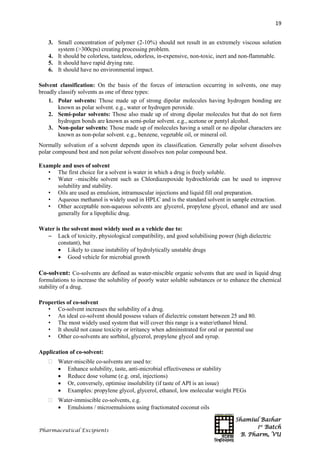 Shamiul Bashar
1st
Batch
B. Pharm, VU
19
Pharmaceutical Excipients
3. Small concentration of polymer (2-10%) should not result in an extremely viscous solution
system (>300cps) creating processing problem.
4. It should be colorless, tasteless, odorless, in-expensive, non-toxic, inert and non-flammable.
5. It should have rapid drying rate.
6. It should have no environmental impact.
Solvent classification: On the basis of the forces of interaction occurring in solvents, one may
broadly classify solvents as one of three types:
1. Polar solvents: Those made up of strong dipolar molecules having hydrogen bonding are
known as polar solvent. e.g., water or hydrogen peroxide.
2. Semi-polar solvents: Those also made up of strong dipolar molecules but that do not form
hydrogen bonds are known as semi-polar solvent. e.g., acetone or pentyl alcohol.
3. Non-polar solvents: Those made up of molecules having a small or no dipolar characters are
known as non-polar solvent. e.g., benzene, vegetable oil, or mineral oil.
Normally solvation of a solvent depends upon its classification. Generally polar solvent dissolves
polar compound best and non polar solvent dissolves non polar compound best.
Example and uses of solvent
• The first choice for a solvent is water in which a drug is freely soluble.
• Water –miscible solvent such as Chlordiazepoxide hydrochloride can be used to improve
solubility and stability.
• Oils are used as emulsion, intramuscular injections and liquid fill oral preparation.
• Aqueous methanol is widely used in HPLC and is the standard solvent in sample extraction.
• Other acceptable non-aqueous solvents are glycerol, propylene glycol, ethanol and are used
generally for a lipophilic drug.
Water is the solvent most widely used as a vehicle due to:
 Lack of toxicity, physiological compatibility, and good solubilising power (high dielectric
constant), but
 Likely to cause instability of hydrolytically unstable drugs
 Good vehicle for microbial growth
Co-solvent: Co-solvents are defined as water-miscible organic solvents that are used in liquid drug
formulations to increase the solubility of poorly water soluble substances or to enhance the chemical
stability of a drug.
Properties of co-solvent
• Co-solvent increases the solubility of a drug.
• An ideal co-solvent should possess values of dielectric constant between 25 and 80.
• The most widely used system that will cover this range is a water/ethanol blend.
• It should not cause toxicity or irritancy when administrated for oral or parental use
• Other co-solvents are sorbitol, glycerol, propylene glycol and syrup.
Application of co-solvent:
 Water-miscible co-solvents are used to:
 Enhance solubility, taste, anti-microbial effectiveness or stability
 Reduce dose volume (e.g. oral, injections)
 Or, conversely, optimise insolubility (if taste of API is an issue)
 Examples: propylene glycol, glycerol, ethanol, low molecular weight PEGs
 Water-immiscible co-solvents, e.g.
 Emulsions / microemulsions using fractionated coconut oils
 