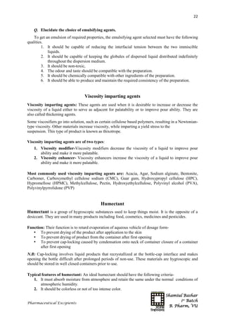 Shamiul Bashar
1st
Batch
B. Pharm, VU
22
Pharmaceutical Excipients
Q. Elucidate the choice of emulsifying agents.
To get an emulsion of required properties, the emulsifying agent selected must have the following
qualities.
1. It should be capable of reducing the interfacial tension between the two immiscible
liquids.
2. It should be capable of keeping the globules of dispersed liquid distributed indefinitely
throughout the dispersion medium.
3. It should be non-toxic,
4. The odour and taste should be compatible with the preparation.
5. It should be chemically compatible with other ingredients of the preparation.
6. It should be able to produce and maintain the required consistency of the preparation.
Viscosity imparting agents
Viscosity imparting agents: These agents are used when it is desirable to increase or decrease the
viscosity of a liquid either to serve as adjacent for palatability or to improve pour ability. They are
also called thickening agents.
Some viscosifiers go into solution, such as certain cellulose based polymers, resulting in a Newtonian-
type viscosity. Other materials increase viscosity, while imparting a yield stress to the
suspension. This type of product is known as thixotrope.
Viscosity imparting agents are of two types:
1. Viscosity modifier-Viscosity modifiers decrease the viscosity of a liquid to improve pour
ability and make it more palatable.
2. Viscosity enhancer- Viscosity enhancers increase the viscosity of a liquid to improve pour
ability and make it more palatable.
Most commonly used viscosity imparting agents are: Acacia, Agar, Sodium alginate, Bentonite,
Carbomer, Carboxymethyl cellulose sodium (CMC), Guar gum, Hydroxypropyl cellulose (HPC),
Hypromellose (HPMC), Methylcellulose, Pectin, Hydroxyethylcellulose, Polyvinyl alcohol (PVA),
Polyvinylpyrrolidone (PVP)
Humectant
Humectant is a group of hygroscopic substances used to keep things moist. It is the opposite of a
desiccant. They are used in many products including food, cosmetics, medicines and pesticides.
Function: Their function is to retard evaporation of aqueous vehicle of dosage form-
• To prevent drying of the product after application to the skin
• To prevent drying of product from the container after first opening
• To prevent cap-locking caused by condensation onto neck of container closure of a container
after first opening
N.B: Cap-locking involves liquid products that recrystallized at the bottle-cap interface and makes
opening the bottle difficult after prolonged periods of non-use. These materials are hygroscopic and
should be stored in well closed containers prior to use.
Typical features of humectant: An ideal humectant should have the following criteria-
1. It must absorb moisture from atmosphere and retain the same under the normal conditions of
atmospheric humidity.
2. It should be colorless or not of too intense color.
 