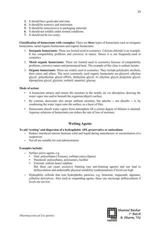 Shamiul Bashar
1st
Batch
B. Pharm, VU
23
Pharmaceutical Excipients
3. It should have good odor and taste.
4. It should be nontoxic and nonirritant.
5. It should be noncorrosive to packaging materials
6. It should not solidify under normal conditions.
7. It should not be too costly.
Classification of humectants with examples: There are three types of humectants such as inorganic
humectants, metal organic humectants and organic humectants.
1. Inorganic humectants: These are limited used in cosmetics. Calcium chloride is an example.
It has compatibility problems and corrosive in nature. Hence it is not frequently used in
cosmetics.
2. Metal organic humectants: These are limited used in cosmetics because of compatibility
problems, corrosive nature and pronounced taste. The example of this class is sodium lactate.
3. Organic humectants: These are widely used in cosmetics. They include polyhydric alcohols,
their esters and ethers. The most commonly used organic humectants are glycerol, ethylene
glycol, polyethylene glycol (PEG), diethylene glycol, tri ethylene glycol, propylene glycol,
dipropylene glycol, glycerin, sorbitol, mannitol, glucose.
Mode of action:
• A humectant attracts and retains the moisture in the nearby air via absorption, drawing the
water vapor into and/or beneath the organism/object's surface.
• By contrast, desiccants also attract ambient moisture, but adsorbs -- not absorbs -- it, by
condensing the water vapor onto the surface, as a layer of film.
• Humectants absorb water vapors from atmosphere till a certain degree of dilution is attained.
Aqueous solutions of humectants can reduce the rate of loss of moisture.
Wetting Agents
To aid ‘wetting’ and dispersion of a hydrophobic API, preservative or antioxidant
 Reduce interfacial tension between solid and liquid during manufacture or reconstitution of a
suspension
 Not all are suitable for oral administration
Examples include:
 Surface active agents, e.g.
• Oral: polysorbates (Tweens), sorbitan esters (Spans)
• Parenteral: polysorbates, poloxamers, lecithin
• External: sodium lauryl sulphate
But these can cause excessive foaming (see anti-foaming agents) and can lead to
deflocculation and undesirable physical instability (sedimentation) if levels too high
 Hydrophilic colloids that coat hydrophobic particles, e.g. bentonite, tragacanth, alginates,
cellulose derivatives. Also used as suspending agents, these can encourage deflocculation if
levels are too low.
 
