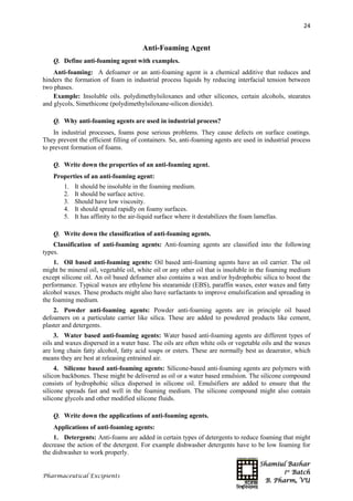 Shamiul Bashar
1st
Batch
B. Pharm, VU
24
Pharmaceutical Excipients
Anti-Foaming Agent
Q. Define anti-foaming agent with examples.
Anti-foaming: A defoamer or an anti-foaming agent is a chemical additive that reduces and
hinders the formation of foam in industrial process liquids by reducing interfacial tension between
two phases.
Example: Insoluble oils. polydimethylsiloxanes and other silicones, certain alcohols, stearates
and glycols, Simethicone (polydimethylsiloxane-silicon dioxide).
Q. Why anti-foaming agents are used in industrial process?
In industrial processes, foams pose serious problems. They cause defects on surface coatings.
They prevent the efficient filling of containers. So, anti-foaming agents are used in industrial process
to prevent formation of foams.
Q. Write down the properties of an anti-foaming agent.
Properties of an anti-foaming agent:
1. It should be insoluble in the foaming medium.
2. It should be surface active.
3. Should have low viscosity.
4. It should spread rapidly on foamy surfaces.
5. It has affinity to the air-liquid surface where it destabilizes the foam lamellas.
Q. Write down the classification of anti-foaming agents.
Classification of anti-foaming agents: Anti-foaming agents are classified into the following
types.
1. Oil based anti-foaming agents: Oil based anti-foaming agents have an oil carrier. The oil
might be mineral oil, vegetable oil, white oil or any other oil that is insoluble in the foaming medium
except silicone oil. An oil based defoamer also contains a wax and/or hydrophobic silica to boost the
performance. Typical waxes are ethylene bis stearamide (EBS), paraffin waxes, ester waxes and fatty
alcohol waxes. These products might also have surfactants to improve emulsification and spreading in
the foaming medium.
2. Powder anti-foaming agents: Powder anti-foaming agents are in principle oil based
defoamers on a particulate carrier like silica. These are added to powdered products like cement,
plaster and detergents.
3. Water based anti-foaming agents: Water based anti-foaming agents are different types of
oils and waxes dispersed in a water base. The oils are often white oils or vegetable oils and the waxes
are long chain fatty alcohol, fatty acid soaps or esters. These are normally best as deaerator, which
means they are best at releasing entrained air.
4. Silicone based anti-foaming agents: Silicone-based anti-foaming agents are polymers with
silicon backbones. These might be delivered as oil or a water based emulsion. The silicone compound
consists of hydrophobic silica dispersed in silicone oil. Emulsifiers are added to ensure that the
silicone spreads fast and well in the foaming medium. The silicone compound might also contain
silicone glycols and other modified silicone fluids.
Q. Write down the applications of anti-foaming agents.
Applications of anti-foaming agents:
1. Detergents: Anti-foams are added in certain types of detergents to reduce foaming that might
decrease the action of the detergent. For example dishwasher detergents have to be low foaming for
the dishwasher to work properly.
 