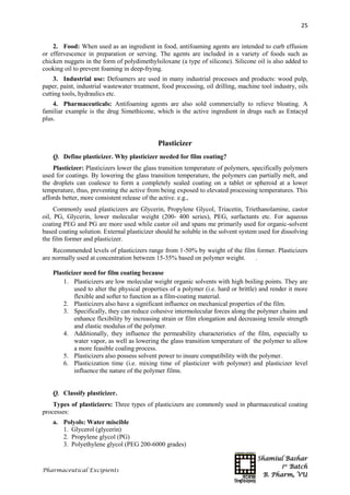 Shamiul Bashar
1st
Batch
B. Pharm, VU
25
Pharmaceutical Excipients
2. Food: When used as an ingredient in food, antifoaming agents are intended to curb effusion
or effervescence in preparation or serving. The agents are included in a variety of foods such as
chicken nuggets in the form of polydimethylsiloxane (a type of silicone). Silicone oil is also added to
cooking oil to prevent foaming in deep-frying.
3. Industrial use: Defoamers are used in many industrial processes and products: wood pulp,
paper, paint, industrial wastewater treatment, food processing, oil drilling, machine tool industry, oils
cutting tools, hydraulics etc.
4. Pharmaceuticals: Antifoaming agents are also sold commercially to relieve bloating. A
familiar example is the drug Simethicone, which is the active ingredient in drugs such as Entacyd
plus.
Plasticizer
Q. Define plasticizer. Why plasticizer needed for film coating?
Plasticizer: Plasticizers lower the glass transition temperature of polymers, specifically polymers
used for coatings. By lowering the glass transition temperature, the polymers can partially melt, and
the droplets can coalesce to form a completely sealed coating on a tablet or spheroid at a lower
temperature, thus, preventing the active from being exposed to elevated processing temperatures. This
affords better, more consistent release of the active. e.g.,
Commonly used plasticizers are Glycerin, Propylene Glycol, Triacetin, Triethanolamine, castor
oil, PG, Glycerin, lower molecular weight (200- 400 series), PEG, surfactants etc. For aqueous
coating PEG and PG are more used while castor oil and spans me primarily used for organic-solvent
based coating solution. External plasticizer should he soluble in the solvent system used for dissolving
the film former and plasticizer.
Recommended levels of plasticizers range from 1-50% by weight of the film former. Plasticizers
are normally used at concentration between 15-35% based on polymer weight. .
Plasticizer need for film coating because
1. Plasticizers are low molecular weight organic solvents with high boiling points. They are
used to alter the physical properties of a polymer (i.e. hard or brittle) and render it more
flexible and softer to function as a film-coating material.
2. Plasticizers also have a significant influence on mechanical properties of the film.
3. Specifically, they can reduce cohesive intermolecular forces along the polymer chains and
enhance flexibility by increasing strain or film elongation and decreasing tensile strength
and elastic modulus of the polymer.
4. Additionally, they influence the permeability characteristics of the film, especially to
water vapor, as well as lowering the glass transition temperature of the polymer to allow
a more feasible coaling process.
5. Plasticizers also possess solvent power to insure compatibility with the polymer.
6. Plasticization time (i.e. mixing time of plasticizer with polymer) and plasticizer level
influence the nature of the polymer films.
Q. Classify plasticizer.
Types of plasticizers: Three types of plasticizers are commonly used in pharmaceutical coating
processes:
a. Polyols: Water miscible
1. Glycerol (glycerin)
2. Propylene glycol (PG)
3. Polyethylene glycol (PEG 200-6000 grades)
 