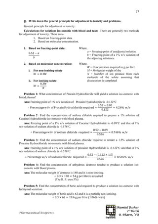 Shamiul Bashar
1st
Batch
B. Pharm, VU
27
Pharmaceutical Excipients
Q. Write down the general principle for adjustment to tonicity and problems.
General principle for adjustment to tonicity:
Calculations for solutions iso-osmotic with blood and tear: There are generally two methods
for adjustment of tonicity. These ares-
1. Based on freezing-point data.
2. Based on molecular concentration.
1. Based on freezing-point data:
0.52 − 𝑎
𝑏
Where,
a = Freezing-point of unadjusted solution.
b = Freezing-point of a 1% w/v solution of
the adjusting substance.
2. Based on molecular concentration:
i. For non-ionising solute
𝑊 = 0.3𝑀
ii. For ionising solute
𝑊 =
0.3𝑀
𝑁
Where,
W = Concentration required in g per liter.
M = Molecular weight of the
N = Number of ion produce from each
molecule of the solute assuming that
dissociation is completed
Problem 1: What concentration of Procain Hydrochloride will yield a solution iso-osmotic with
blood plasma?
Ans: Freezing point of 1% w/v solution of Procain Hydrochloride is -0.122°C
∴ Precentage w v⁄ of Procain Hydrochloride required =
0.52 − 0.00
0.122
= 4.26% w v⁄
Problem 2: Find the concentration of sodium chloride required to prepare a 1% solution of
Cocaine Hydrochloride iso-osmotic with blood plasma.
Ans: Freezing point of a 1% w/v solution of Cocaine Hydrochloride is -0.09°C and that of 1%
w/v solution of sodium chloride is -0.576°C.
∴ Precentage w v⁄ of sodium chloride required =
0.52 − 0.09
0.576
= 0.746% w v⁄
Problem 3: Find the concentration of sodium chloride required to render a 1.5% solution of
Procaine Hydrochloride iso-osmotic with blood plasma.
Ans: Freezing point of a 1% w/v solution of procaine Hydrochloride is -0.122°C and that of 1%
w/v solution of sodium chloride is -0.576°C.
∴ Precentage w v⁄ of sodium chloride required =
0.52 − (0.122 × 1.5)
0.576
= 0.585% w v⁄
Problem 4: Find the concentration of anhydrous dextrose needed to produce a solution iso-
osmotic with blood plasma.
Ans: The molecular weight of dextrose is 180 and it is non-ionising.
∴ 0.3 × 180 = 54 g per litre is required
(The B. P. uses 5%)
Problem 5: Find the concentration of boric acid required to produce a solution iso-osmotic with
lachrymal secretion.
Ans: The molecular weight of boric acid is 62 and it is a partially non-ionising.
∴ 0.3 × 62 = 18.6 g per litre (1.86% w v)⁄
 