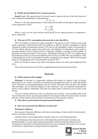 Shamiul Bashar
1st
Batch
B. Pharm, VU
29
Pharmaceutical Excipients
Q. Briefly describe Raoult’s law of vapour pressure.
Raoult's Law: The vapour pressure of a mixed system is equal to the sum of the mole fraction of
each, component multiplied by its vapour pressure.
P = Pa + Pb
Where P is the total vapour pressure of the system and Pa and Pb are the partial vapour pressures
of the components, a and b.
Pa = 𝑥aPa
0
Pb = 𝑥bPb
0
Where xa and xb are the mole fractions and Pa
0
and Pb
0
are the vapour pressures of components a
and b, respectively.
Q. Why use of CFCs as propellant decreased day by day than HFAs.
CFCs are friendly to ozone in the earth's stratosphere. The reaction of CFCs with the ozone in the
earth's stratosphere, which absorbs ultraviolet radiation at 300 nm, and their contribution to global
warming are major environmental concerns. CFCs pass to the stratosphere, where in the presence of
UV they liberate chlorine, which reacts with ozone. The depletion of stratospheric ozone results in
increased exposure to the UV-B part of the UV spectrum, resulting in a number of adverse effects, in
particular an increased incidence of skin cancer. The Montreal Protocol of 1987 was a global ban on
the production of the five worst ozone-depleting CFCs by the year 2000, This was amended in 1992,
so that production of CFCs in developed countries was phased out by January 1996. In the European
Union, all ozonedepleting CFCs were banned by the end of 1995.
HFAs are friendly to ozone in the earth’s stratosphere and do not cause such complication like
CFCs.
This is the reason that the use of CFCs as propellant decreased day by day than HFAs.
Desiccant
Q. Define desiccant with examples.
Desiccant: A desiccant is a hygroscopic substance that induces or sustains a state of dryness
(desiccation) in its vicinity. Commonly encountered pre-packaged desiccants are solids that absorb
water. Desiccants for specialized purposes may be in forms other than solid and may work through
other principles, such as chemical bonding of water molecules. They are commonly encountered in
foods to retain crispness. Industrially, desiccants are widely used to control the level of water in gas
streams.
The most common desiccant is silica, an otherwise inert, nontoxic, water-insoluble white solid.
Tens of thousands of tons are produced annually for this purpose. Other desiccants include activated
charcoal, calcium sulfate, calcium chloride, and molecular sieves (typically, zeolites).
 Why silica is used as desiccant in pharmaceutical industry?
Q. How can you measure the efficiency of a desiccant?
Performance efficiency
One measure of desiccant efficiency is the ratio (or precentage) of water storable in the desiccant
relative to the mass of desiccant.
Another measure is the residual relative humidity of the air or other fluid being dried.
The performance of any desiccant varies with temperature and both relative humidity and
absolute humidity. To some extent, desiccant performance can be precisely described, but most
commonly, the final choice of which desiccant best suits a given situation, how much of it to use and
in what form, is made based on testing and practical experience.
 