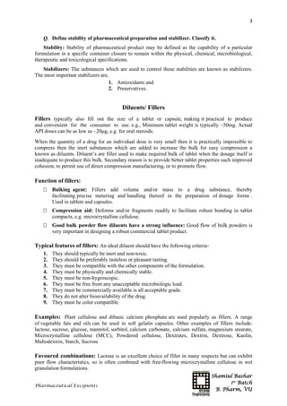 Shamiul Bashar
1st
Batch
B. Pharm, VU
3
Pharmaceutical Excipients
Q. Define stability of pharmaceutical preparation and stabilizer. Classify it.
Stability: Stability of pharmaceutical product may be defined as the capability of a particular
formulation in a specific container closure to remain within the physical, chemical, microbiological,
therapeutic and toxicological specifications.
Stabilizers: The substances which are used to control these stabilities are known as stabilizers.
The most important stabilizers are,
1. Antioxidants and
2. Preservatives.
Diluents/ Fillers
Fillers typically also fill out the size of a tablet or capsule, making it practical to produce
and convenient for the consumer to use. e.g., Minimum tablet weight is typically ~50mg. Actual
API doses can be as low as ~20μg, e.g. for oral steroids.
When the quantity of a drug for an individual dose is very small then it is practically impossible to
compress then the inert substances which are added to increase the bulk for easy compression a
known as diluents. Diluent’s are filler used to make required bulk of tablet when the dosage itself is
inadequate to produce this bulk. Secondary reason is to provide better tablet properties such improved
cohesion, to permit use of direct compression manufacturing, or to promote flow.
Function of fillers:
 Bulking agent: Fillers add volume and/or mass to a drug substance, thereby
facilitating precise metering and handling thereof in the preparation of dosage forms .
Used in tablets and capsules.
 Compression aid: Deforms and/or fragments readily to facilitate robust bonding in tablet
compacts, e.g. microcrystalline cellulose.
 Good bulk powder flow diluents have a strong influence: Good flow of bulk powders is
very important in designing a robust commercial tablet product.
Typical features of fillers: An ideal diluent should have the following criteria-
1. They should typically be inert and non-toxic.
2. They should be preferably tasteless or pleasant tasting.
3. They must be compatible with the other components of the formulation.
4. They must be physically and chemically stable.
5. They must be non-hygroscopic.
6. They must be free from any unacceptable microbiologic load.
7. They must be commercially available is all acceptable grade.
8. They do not alter bioavailability of the drug.
9. They must be color compatible.
Examples: Plant cellulose and dibasic calcium phosphate are used popularly as fillers. A range
of vegetable fats and oils can be used in soft gelatin capsules. Other examples of fillers include:
lactose, sucrose, glucose, mannitol, sorbitol, calcium carbonate, calcium sulfate, magnesium stearate,
Microcrystalline cellulose (MCC), Powdered cellulose, Dextrates, Dextrin, Dextrose, Kaolin,
Maltodextrin, Starch, Sucrose
Favoured combinations: Lactose is an excellent choice of filler in many respects but can exhibit
poor flow characteristics, so is often combined with free-flowing microcrystalline cellulose in wet
granulation formulations.
 