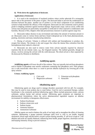 Shamiul Bashar
1st
Batch
B. Pharm, VU
30
Pharmaceutical Excipients
Q. Write down the applications of desiccant.
Applications of desiccant:
1. It is used in the manufacture of insulated windows where zeolite spheroids fil a rectangular
spacer tube at the perimeter of the panes of glass. The desiccant helps to prevent the condensation of
moisture between the panes. Another use of zeolites is in the dryer component of air conditioning
systems to help maintain the efficacy of the refrigerant. Desiccants are also commonly used to protect
goods in shipping containers against moisture damage. Hygroscopic cargo, such as cocoa, coffee and
various nuts and grains are particularly susceptible to mold and rot when exposed to condensation and
humidity. Because of this, shippers often take precautionary measures to protect against cargo loss.
2. Desiccants induce dryness in any environment and reduce the amount of moisture present in
air. Desiccants come in various forms and have found widespread use in the food, pharmaceuticals,
packing, electronics and many manufacturing industries.
3. Drying of solvents: Toluene is refluxed with sodium and benzophenone to produce dry,
oxygen free toluene. The toluene is dry and oxygen free when the intense blue coloration from the
benzophenone ketyl radical is observed.
4. Desiccants are also used to remove water from solvent typically required by chemical
reactions that do not tolerate water, e.g., the Grignard reaction. The method generally, though not
always. involves mixing the solvent with the solid desiccant. The dried solvent is then separated by
the desiccant by filtration or distillation.
Acidifying agents
Acidifying agents will lower the pH of the solution. They are typically derived from phosphoric
acid or blends of phosphate ester anionic surfactants containing free phosphoric acid. Their primary
use is with insecticides when there is a need to prevent alkaline hydrolysis by lowering pH of the
spray solution
Urinary Acidifying Agents
1. Citric acid
2. Magnesium carbonate
3. Potassium acid phosphate
4. Renacidin
Alkalinizing agent
Alkalinizing agents are drugs used to manage disorders associated with low pH. For example,
they may be used to treat acidosis due to renal failure. Used for oral or parenteral therapy, sodium
bicarbonate is the commonly preferred alkalinizing agent. Others include potassium citrate, calcium
carbonate, sodium lactate and calcium acetate. Alklinizing agent excipients are important in
pharmaceutical formulations where the active pharmaceutical ingredient requires an alkaline
environment for stability or therapeutic effectiveness.
 Sodium bicarbonate
 Sodium citrate/citric acid
 Sodium lactate
 Ammonia Solution
 Ammonium Carbonate
Alkaline agents are used to balance the acids of our body and to strengthen the effect of cleaning
solutions. Maintaining a proper potential hydrogen (pH) level is vital to our health, keeping
cholesterol, blood sugar and the heart's circular system running smoothly. If pH level is kept at 7, the
alkaline and acids are equally balanced, influencing bone health, proper digestion, electrolyte activity
and keeping immunity strong to prevent sickness.
 