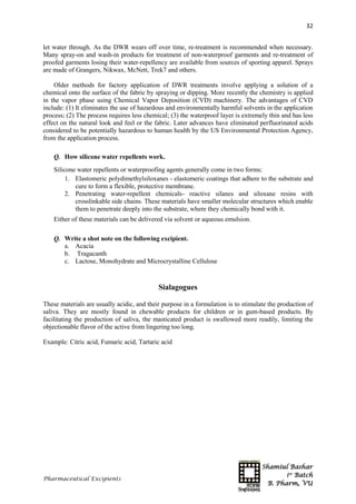 Shamiul Bashar
1st
Batch
B. Pharm, VU
32
Pharmaceutical Excipients
let water through. As the DWR wears off over time, re-treatment is recommended when necessary.
Many spray-on and wash-in products for treatment of non-waterproof garments and re-treatment of
proofed garments losing their water-repellency are available from sources of sporting apparel. Sprays
are made of Grangers, Nikwax, McNett, Trek7 and others.
Older methods for factory application of DWR treatments involve applying a solution of a
chemical onto the surface of the fabric by spraying or dipping. More recently the chemistry is applied
in the vapor phase using Chemical Vapor Deposition (CVD) machinery. The advantages of CVD
include: (1) It eliminates the use of hazardous and environmentally harmful solvents in the application
process; (2) The process requires less chemical; (3) the waterproof layer is extremely thin and has less
effect on the natural look and feel or the fabric. Later advances have eliminated perfluorinated acids
considered to be potentially hazardous to human health by the US Environmental Protection Agency,
from the application process.
Q. How silicone water repellents work.
Silicone water repellents or waterproofing agents generally come in two forms:
1. Elastomeric polydimethylsiloxanes - elastomeric coatings that adhere to the substrate and
cure to form a flexible, protective membrane.
2. Penetrating water-repellent chemicals- reactive silanes and siloxane resins with
crosslinkable side chains. These materials have smaller molecular structures which enable
them to penetrate deeply into the substrate, where they chemically bond with it.
Either of these materials can be delivered via solvent or aqueous emulsion.
Q. Write a shot note on the following excipient.
a. Acacia
b. Tragacanth
c. Lactose, Monohydrate and Microcrystalline Cellulose
Sialagogues
These materials are usually acidic, and their purpose in a formulation is to stimulate the production of
saliva. They are mostly found in chewable products for children or in gum-based products. By
facilitating the production of saliva, the masticated product is swallowed more readily, limiting the
objectionable flavor of the active from lingering too long.
Example: Citric acid, Fumaric acid, Tartaric acid
 