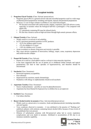 Shamiul Bashar
1st
Batch
B. Pharm, VU
33
Pharmaceutical Excipients
Excepient toxicity
 Propylene Glycol Toxicity (Class: Solvent/ preservatives)
 Propylene glycol (PG) is a general solvent with anti-microbial properties used in a wide range
of pharmaceutical preparations including oral liquids, topicals and parenteral preparations
 However, it’s use in large volumes in children is very much discouraged:
• PG has been associated with cardiovascular, hepatic, respiratory and CNS adverse events,
especially in neonates where the biological half-life is prolonged (~17h) compared with
adults (5h).
• I.V. parenterals containing PG must be infused slowly
• PG also has a laxative action at high oral doses through high osmotic pressure effects.
 Ethanol Toxicity (Class: Solvent)
 Widely used as a co-solvent to aid solubility
 In US, maximum permitted quantities in OTC products:
• <0.5% for children under 6-years
• <5% for children 6-12-years
• <10% for children over 12-years
 Acute (overdose) or chronic (long-term use) toxicity is possible
 May cause adverse symptoms of intoxication, lethargy, stupor, coma, respiratory depression
and cardiovascular collapse
 Peanut Oil Toxicity (Class: Solvent)
 Peanut oil is used as a food additive and as a solvent in intra-muscular injections
 It has been suggested that the use of peanut oil in childhood (infant formula and topical
preparations) can lead to later episodes of hypersensitivity, and therefore should be
discontinued
 Saccharin (Class: Sweetener)
 Restricted regulatory acceptability
 Poor aftertaste
 Hypersensitivity reactions; mainly dermatologic
 Paediatrics with allergy to sulphonamides should avoid saccharin
 Aspartame Toxicity (Class: Sweetener)
 Source of phenylalanine – possibly an issue for phenylketoneurics
 Aspartame has been blamed for hyperactivity in children but as yet unproven
 Sorbitol (Class: Sweetener)
 Can induce diarrhea
 Benzyl Alcohol toxicity in neonates (Class: Anti-microbial preservatives)
 Widely used as a preservative in cosmetics, foods and pharmaceuticals (including injectables
and oral liquids)
 Toxic syndrome observed in neonates – it was attributed to the practice of “flushing out”
umbilical catheters with solutions containing benzyl alcohol (BA), because of trace levels of
benzaldehyde that were present
 Dilution of nebulisation solutions with BA-preserved saline led to severe respiratory
complications and even death in neonates. Attributed to accumulation of BA due to an
immature metabolic capability.
 