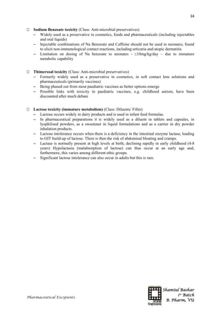 Shamiul Bashar
1st
Batch
B. Pharm, VU
34
Pharmaceutical Excipients
 Sodium Benzoate toxicity (Class: Anti-microbial preservatives)
 Widely used as a preservative in cosmetics, foods and pharmaceuticals (including injectables
and oral liquids)
 Injectable combinations of Na Benzoate and Caffeine should not be used in neonates; found
to elicit non-immunological contact reactions, including urticaria and atopic dermatitis
 Limitation on dosing of Na benzoate to neonates - ≤10mg/kg/day – due to immature
metabolic capability
 Thimerosal toxicity (Class: Anti-microbial preservatives)
 Formerly widely used as a preservative in cosmetics, in soft contact lens solutions and
pharmaceuticals (primarily vaccines)
 Being phased out from most paediatric vaccines as better options emerge
 Possible links with toxicity in paediatric vaccines, e.g. childhood autism, have been
discounted after much debate
 Lactose toxicity (immature metabolism) (Class: Diluents/ Filler)
 Lactose occurs widely in dairy products and is used in infant feed formulae.
 In pharmaceutical preparations it is widely used as a diluent in tablets and capsules, in
lyophilised powders, as a sweetener in liquid formulations and as a carrier in dry powder
inhalation products.
 Lactose intolerance occurs when there is a deficiency in the intestinal enzyme lactase, leading
to GIT build-up of lactose. There is then the risk of abdominal bloating and cramps.
 Lactase is normally present at high levels at birth; declining rapidly in early childhood (4-8
years) Hypolactasia (malabsorption of lactose) can thus occur at an early age and,
furthermore, this varies among different ethic groups.
 Significant lactose intolerance can also occur in adults but this is rare.
 