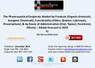The Pharmaceutical Excipients Market by Products (Organic chemicals,
Inorganic Chemicals), Functionality (Fillers, Binders, Lubricants,
Preservatives), & by Route of Administration (Oral, Topical, Parenteral,
Others) – Global Forecast to 2019
By
MarketsandMarkets
© RnRMarketResearch.com ; sales@rnrmarketresearch.com ;
+1 888 391 5441
Published: : December 2014
Single User PDF: US$ 4650
Corporate User PDF: US$ 7150
Order this report by calling +1 888 391 5441 or
Send an email to sales@reportsandreports.com
with your contact details and questions if any.
 