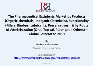 The Pharmaceutical Excipients Market by Products
(Organic chemicals, Inorganic Chemicals), Functionality
(Fillers, Binders, Lubricants, Preservatives), & by Route
of Administration (Oral, Topical, Parenteral, Others) –
Global Forecast to 2019
By
Markets and Markets
Browse more reports on
Life Sciences @
http://www.rnrmarketresearch.com/reports/life-sciences
© RnRMarketResearch.com ; sales@rnrmarketresearch.com ;
+1 888 391 5441
 