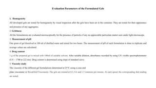 Evaluation Parameters of the Formulated Gels
1. Homogeneity
All developed gels are tested for homogeneity by visual inspection after the gels have been set in the container. They are tested for their appearance
and presence of any aggregates.
2. Grittiness
All the formulations are evaluated microscopically for the presence of particles if any no appreciable particulate matter seen under light microscope.
3. Measurement of pH
One gram of gel dissolved in 100 ml of distilled water and stored for two hours. The measurement of pH of each formulation is done in triplicate and
average values are calculated.
4. Drug content
1 g of the prepared gel is mixed with 100ml of suitable solvent. After suitable dilution, absorbance recorded by using UV- visible spectrophotometer
(UV – 1700 at 222 nm). Drug content is determined using slope of standard curve.
5. Viscosity study
The viscosity of the different gel formulations determined at 25°C using a cone and
plate viscometer or Brookfield Viscometer. The gels are rotated at 0.3, 0.6 and 1.5 rotations per minute. At each speed, the corresponding dial reading
are noted.
 
