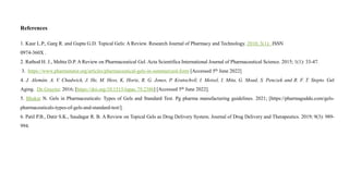 References
1. Kaur L.P., Garg R. and Gupta G.D. Topical Gels: A Review. Research Journal of Pharmacy and Technology. 2010; 3(1): ISSN
0974-360X .
2. Rathod H. J., Mehta D.P. A Review on Pharmaceutical Gel. Acta Scientifica International Journal of Pharmaceutical Science. 2015; 1(1): 33-47.
3. https://www.pharmatutor.org/articles/pharmaceutical-gels-in-summarized-form [Accessed 5th June 2022]
4. J. Alemán, A. V. Chadwick, J. He, M. Hess, K. Horie, R. G. Jones, P. Kratochvíl, I. Meisel, I. Mita, G. Moad, S. Penczek and R. F. T. Stepto. Gel
Aging. De Gruyter. 2016; [https://doi.org/10.1515/iupac.79.2386] [Accessed 5th June 2022].
5. Bhakar N. Gels in Pharmaceuticals: Types of Gels and Standard Test. Pg pharma manufacturing guidelines. 2021; [https://pharmaguddu.com/gels-
pharmaceuticals-types-of-gels-and-standard-test/].
6. Patil P.B., Datir S.K., Saudagar R. B. A Review on Topical Gels as Drug Delivery System. Journal of Drug Delivery and Therapeutics. 2019; 9(3): 989-
994.
 